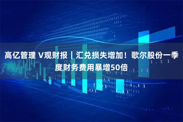 高亿管理 V观财报｜汇兑损失增加！歌尔股份一季度财务费用暴增50倍