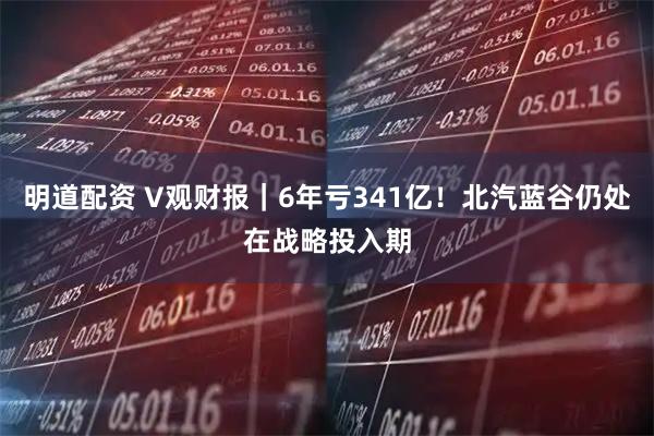 明道配资 V观财报｜6年亏341亿！北汽蓝谷仍处在战略投入期